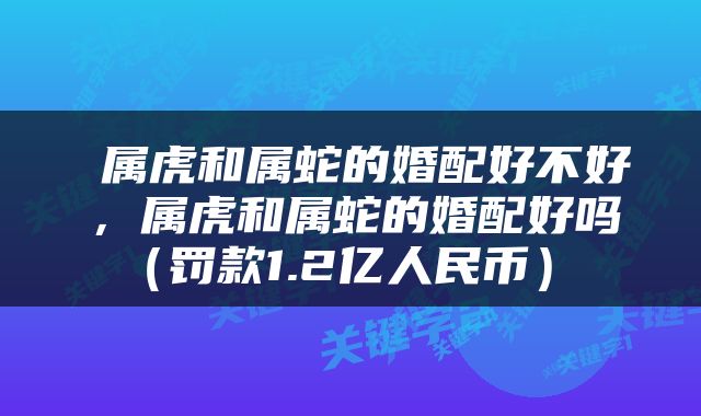  属虎和属蛇的婚配好不好，属虎和属蛇的婚配好吗（罚款1.2亿人民币） 