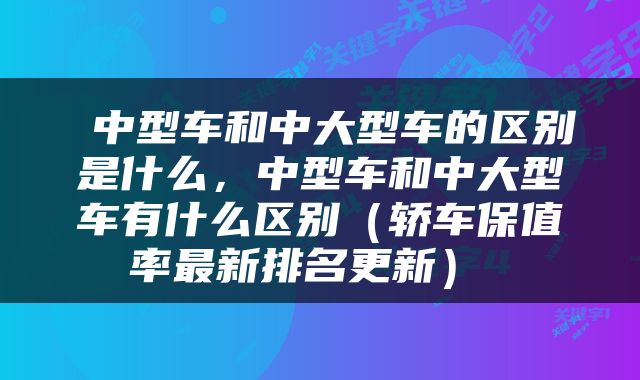  中型车和中大型车的区别是什么，中型车和中大型车有什么区别（轿车保值率最新排名更新） 