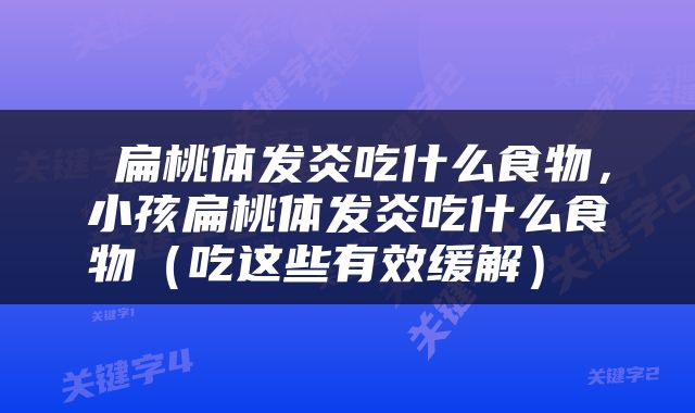  扁桃体发炎吃什么食物，小孩扁桃体发炎吃什么食物（吃这些有效缓解） 