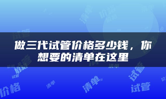 做三代试管价格多少钱，你想要的清单在这里