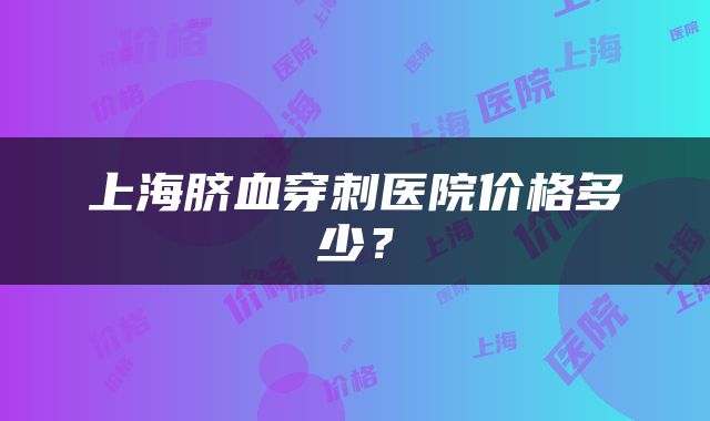 上海脐血穿刺医院价格多少？