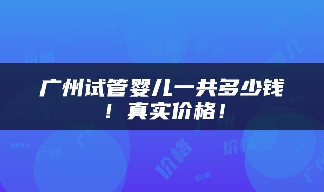 广州试管婴儿一共多少钱！真实价格！