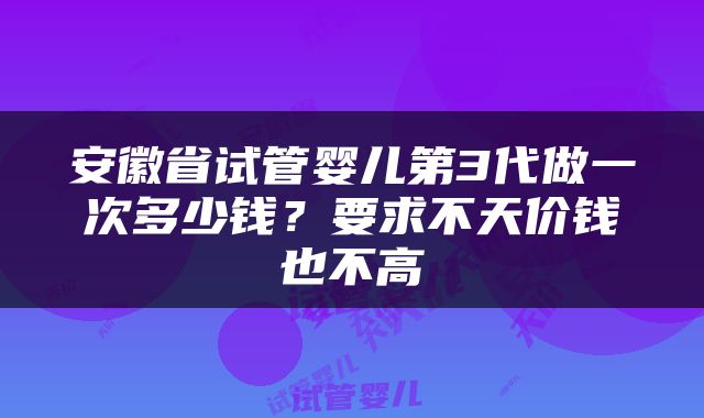 安徽省试管婴儿第3代做一次多少钱？要求不天价钱也不高