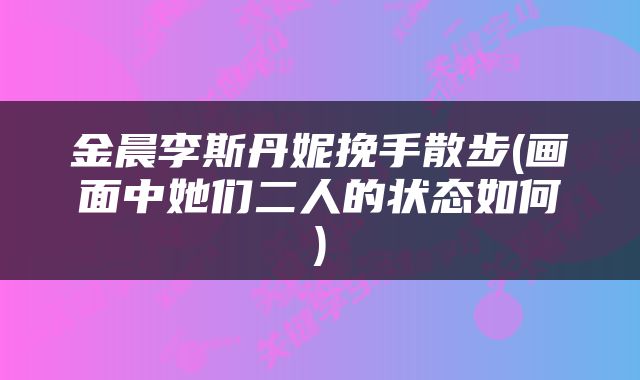 金晨李斯丹妮挽手散步(画面中她们二人的状态如何)