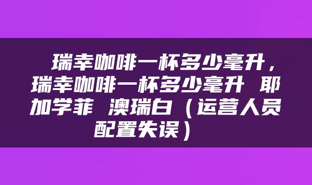  瑞幸咖啡一杯多少毫升，瑞幸咖啡一杯多少毫升 耶加学菲 澳瑞白（运营人员配置失误） 