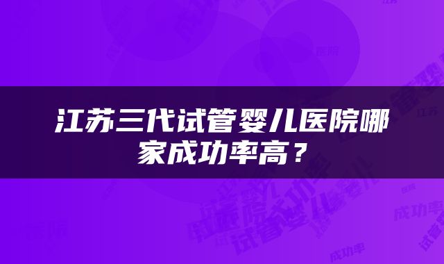 江苏三代试管婴儿医院哪家成功率高？