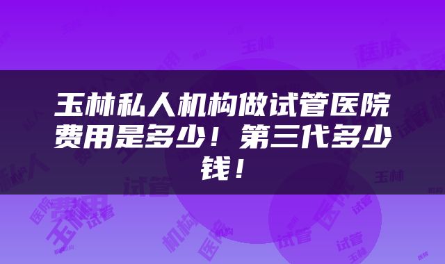 玉林私人机构做试管医院费用是多少！第三代多少钱！