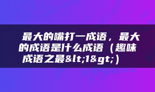 最大的嘴打一成语，最大的成语是什么成语（趣味成语之最<1>） 