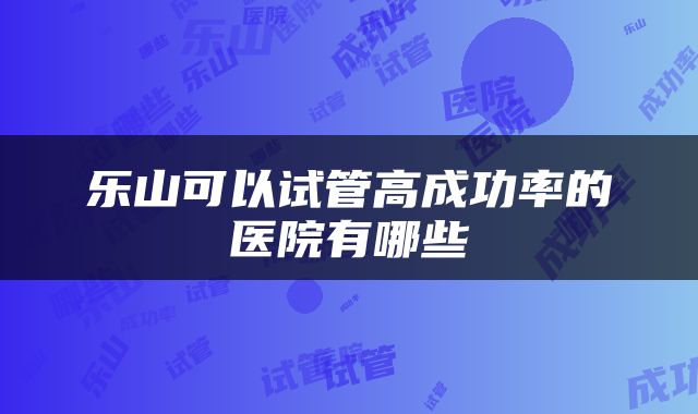 乐山可以试管高成功率的医院有哪些