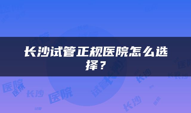 长沙试管正规医院怎么选择？