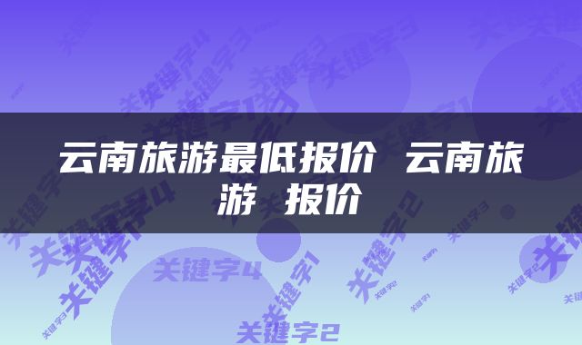 云南旅游最低报价 云南旅游 报价