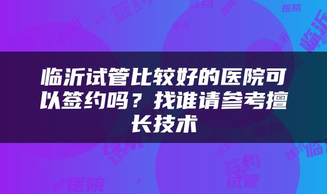 临沂试管比较好的医院可以签约吗？找谁请参考擅长技术