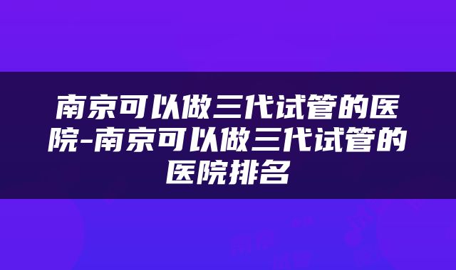 南京可以做三代试管的医院-南京可以做三代试管的医院排名