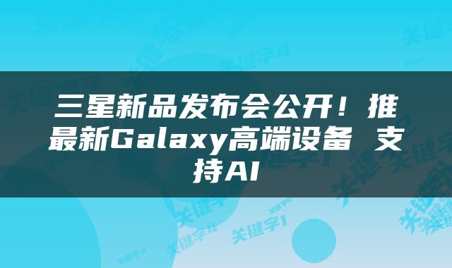 三星新品发布会公开！推最新Galaxy高端设备 支持AI