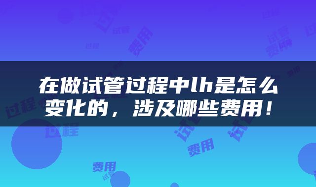 在做试管过程中lh是怎么变化的，涉及哪些费用！