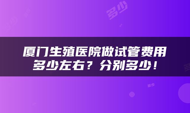 厦门生殖医院做试管费用多少左右？分别多少！