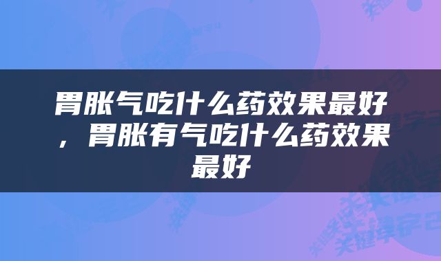 胃胀气吃什么药效果最好，胃胀有气吃什么药效果最好