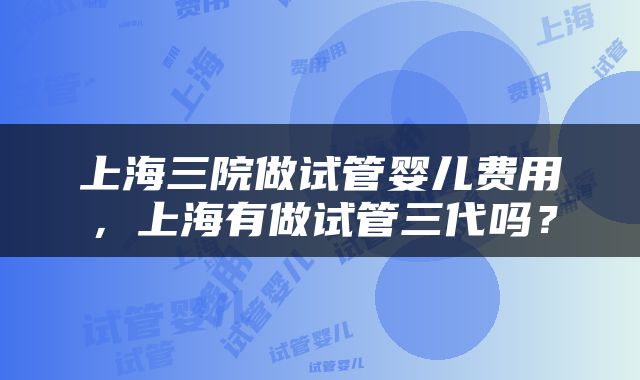 上海三院做试管婴儿费用，上海有做试管三代吗？