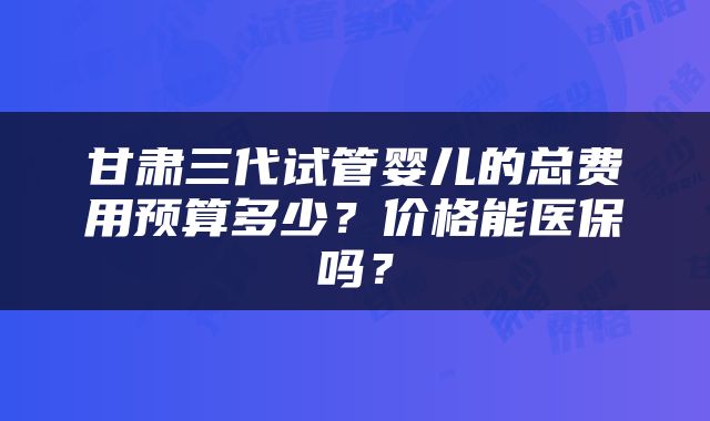 甘肃三代试管婴儿的总费用预算多少？价格能医保吗？