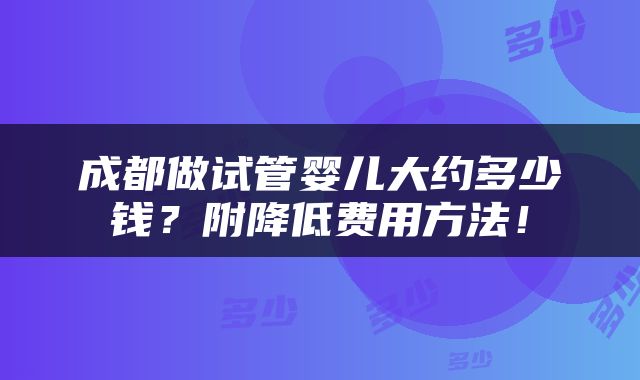 成都做试管婴儿大约多少钱？附降低费用方法！