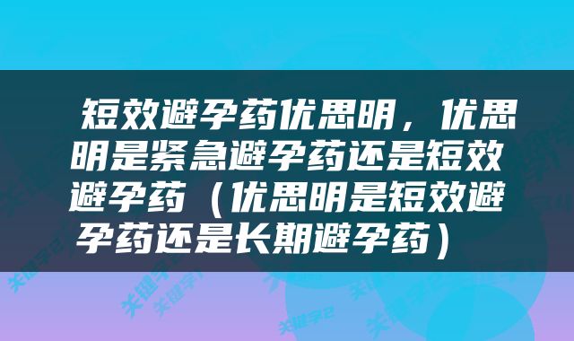  短效避孕药优思明，优思明是紧急避孕药还是短效避孕药（优思明是短效避孕药还是长期避孕药） 