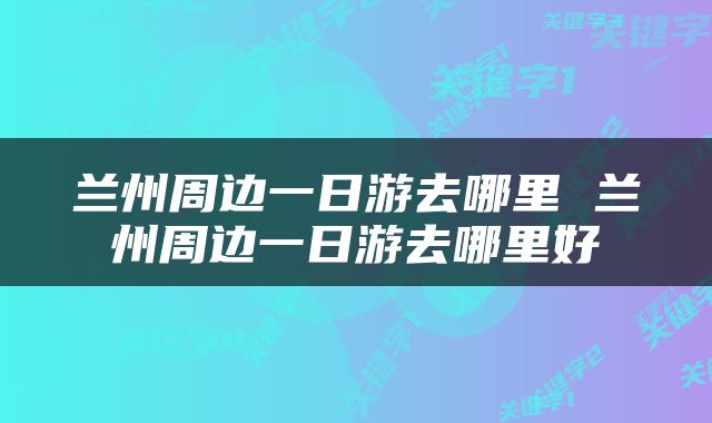 兰州周边一日游去哪里 兰州周边一日游去哪里好