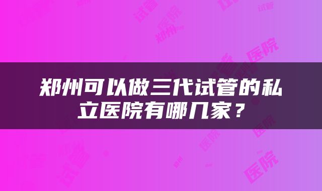 郑州可以做三代试管的私立医院有哪几家？