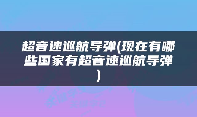 超音速巡航导弹(现在有哪些国家有超音速巡航导弹)
