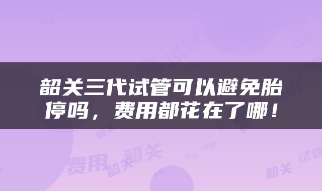 韶关三代试管可以避免胎停吗，费用都花在了哪！