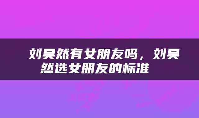  刘昊然有女朋友吗，刘昊然选女朋友的标准 