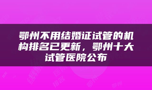 鄂州不用结婚证试管的机构排名已更新，鄂州十大试管医院公布