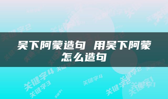 吴下阿蒙造句 用吴下阿蒙怎么造句