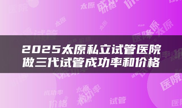 2025太原私立试管医院做三代试管成功率和价格