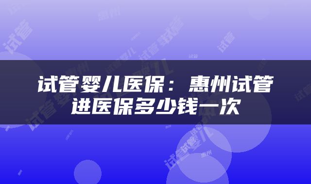 试管婴儿医保：惠州试管进医保多少钱一次