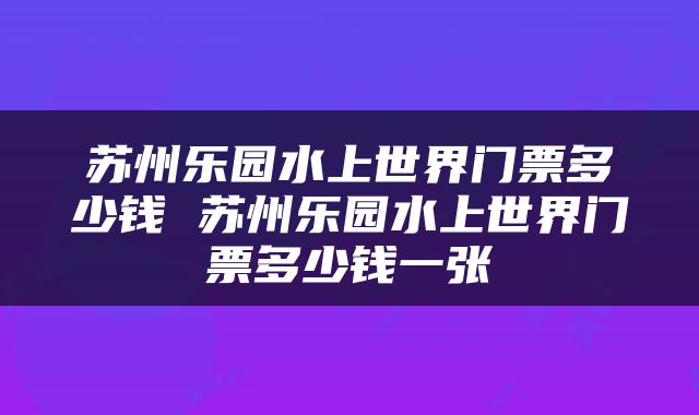 苏州乐园水上世界门票多少钱 苏州乐园水上世界门票多少钱一张