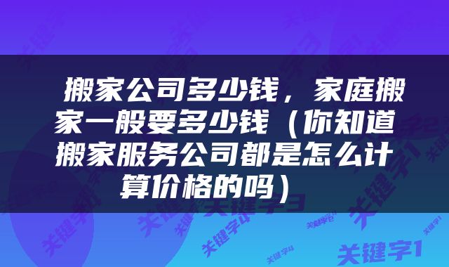  搬家公司多少钱，家庭搬家一般要多少钱（你知道搬家服务公司都是怎么计算价格的吗） 