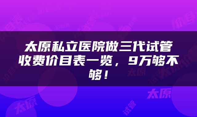 太原私立医院做三代试管收费价目表一览，9万够不够！