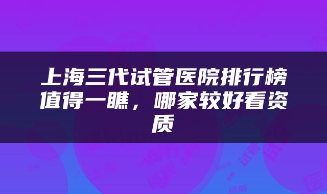 上海三代试管医院排行榜值得一瞧，哪家较好看资质