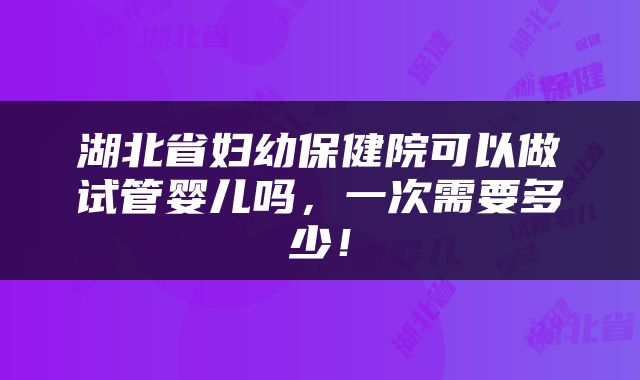 湖北省妇幼保健院可以做试管婴儿吗，一次需要多少！