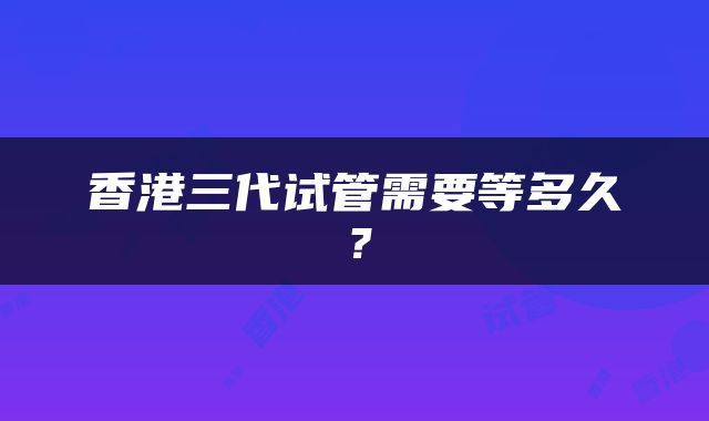 香港三代试管需要等多久？