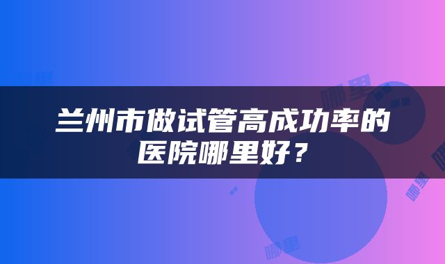 兰州市做试管高成功率的医院哪里好？