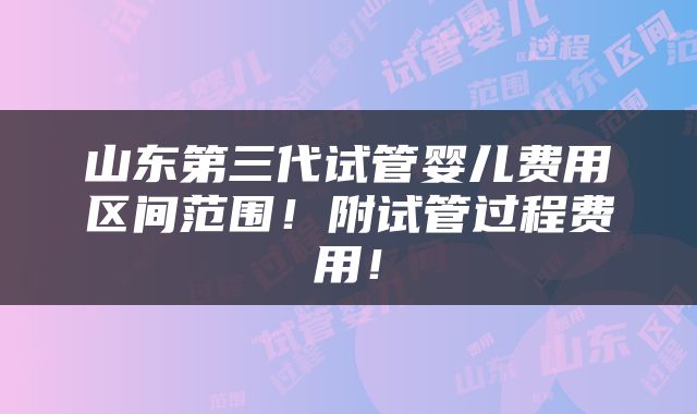 山东第三代试管婴儿费用区间范围！附试管过程费用！