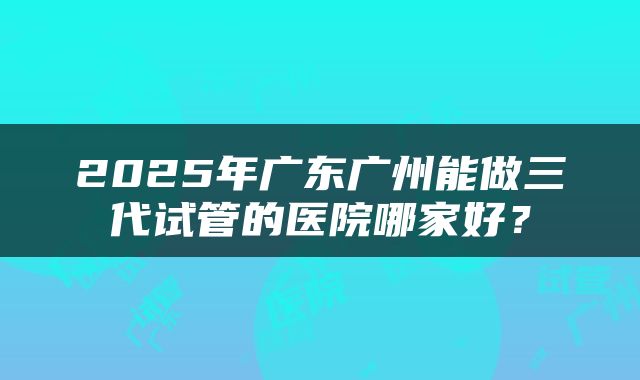 2025年广东广州能做三代试管的医院哪家好？