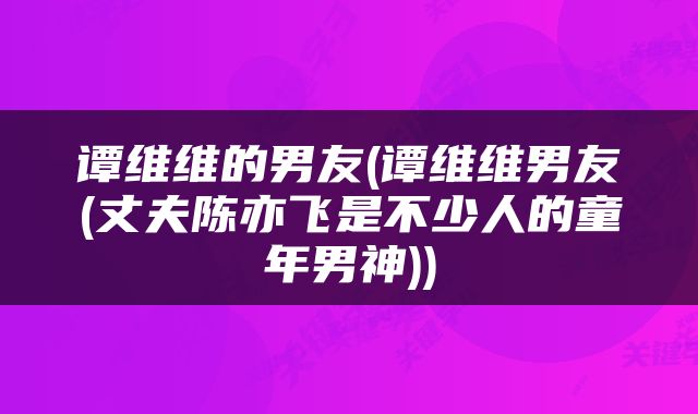 谭维维的男友(谭维维男友(丈夫陈亦飞是不少人的童年男神))