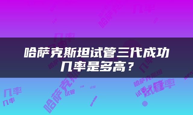 哈萨克斯坦试管三代成功几率是多高？