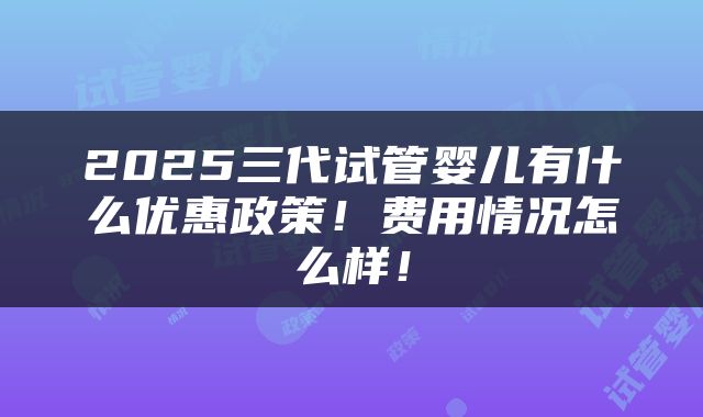 2025三代试管婴儿有什么优惠政策！费用情况怎么样！
