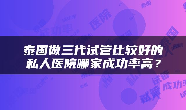 泰国做三代试管比较好的私人医院哪家成功率高？