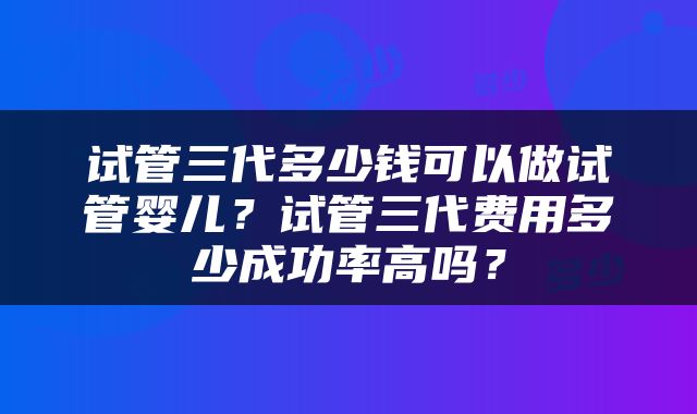 试管三代多少钱可以做试管婴儿？试管三代费用多少成功率高吗？
