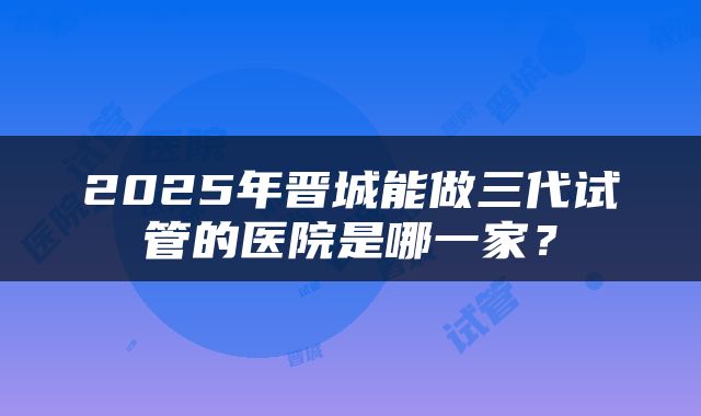 2025年晋城能做三代试管的医院是哪一家？