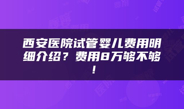 西安医院试管婴儿费用明细介绍？费用8万够不够！